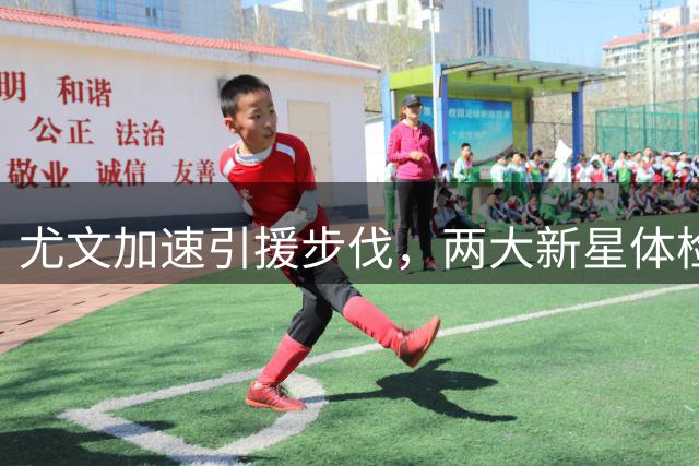 尤文加速引援步伐，两大新星体检在即